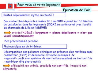Pour vous et votre logement
                                                Epuration de l’air
Plantes dépolluantes : mythe ou réalité ?

Des recherches depuis les années 80 : en 2010 le point sur l’utilisation
de ces plantes dans les logements (OQAI en partenariat avec faculté
de pharmacie de Lille et l’ADEME)
       avis de l’ADEME : l’argument « plante dépolluante » n’est pas
validé scientifiquement
 Des précautions à prendre
Photocatalyse en air intérieur
Décomposition des polluants chimiques en présence d’un matériau semi-
conducteur (TiO2) et de lumière naturelle ou lampes UV
- appareil couplé à un système de ventilation recyclant ou traitant l’air
- matériaux dits photo-actifs
     efficacité non avérée, procédés non certifiés, innocuité non
démontrée
 