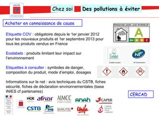 Chez soi             Des pollutions à éviter

Acheter en connaissance de cause

Etiquette COV : obligatoire depuis le 1er janvier 2012
pour les nouveaux produits et 1er septembre 2013 pour
tous les produits vendus en France

Ecolabels : produits limitant leur impact sur
l’environnement

Etiquettes à consulter : symboles de danger,
composition du produit, mode d’emploi, dosages

Informations sur le net : avis techniques du CSTB, fiches
sécurité, fiches de déclaration environnementales (base
INIES cf partenaires)
                                                                   CERCAD
 