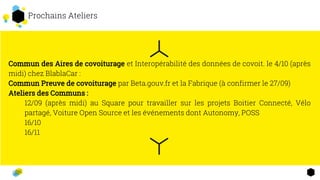 2 Prochains Ateliers
Commun des Aires de covoiturage et Interopérabilité des données de covoit. le 4/10 (après
midi) chez BlablaCar :
Commun Preuve de covoiturage par Beta.gouv.fr et la Fabrique (à confirmer le 27/09)
Ateliers des Communs :
12/09 (après midi) au Square pour travailler sur les projets Boitier Connecté, Vélo
partagé, Voiture Open Source et les événements dont Autonomy, POSS
16/10
16/11
 