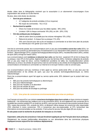 PAGE 11 | Etude E-commerce – Edition 2019
études citées dans la bibliographie montrent que la souscription à un abonnement s’accompagne d’une
augmentation des achats sur le site Internet.
De plus, dans notre étude, les abonnés :
• Sont de gros acheteurs :
• 4,7 catégories de produits achetées (2,9 en moyenne)
• Nb moyen de commandes : 19,2 (13,2)
• Recherchent la rapidité :
• Choix d’un mode de livraison pour les délais rapides : 39% (33%)
• Livraison <24h à chaque commande 19% (9%), en 24h : 26% (13%)
• Ont des pratiques peu écologiques :
• Jette le carton dans la poubelle pour les ordures ménagères 15% (10%)
• Retourne le produit : A chaque fois ou presque 11% (4%)
• 30% sont d’accord pour dire qu’ils ont tendance à commander et se faire livrer plein de produits
sur Internet pour n'en garder qu'un seul (19%)
Une fois la commande passée, les e-consommateurs sont un peu plus de la moitié à suivre leur colis (52%). Un
peu plus pour les produits qui demandent plus d’investissement ou qui demandent d’être présent au moment de la
livraison : électroménager (57%), produits technologiques/électroniques (56%), meubles/décoration (56%), articles
de sport (56%) et linge de maison (55%).
Les e-consommateurs sont nombreux à retourner leur colis une fois livré : seulement 4% le font à chaque fois
ou presque, mais 47% le font parfois, légèrement plus pour les femmes (50%). Certaines catégories de produits
font un peu plus l’objet de retour, comme l’habillement (problème de taille), les meubles/décoration (article
défectueux ou erreur), les articles de sport (erreur dans la commande) ou les articles de bricolage/jardinage (les e-
consommateurs ont tendance à commander sur Internet et à renvoyer l’article si cela ne convient pas).
Les e-consommateurs sont peu nombreux à faire appel au service après-vente (8%), un peu plus pour les
meubles/décoration et les articles de sport, que pour les produits technologies/électroniques ou même
l’électroménager.
Parmi les e-consommateurs ayant fait appel au service après-vente, 83% déclarent que le produit était sous
garantie :
• 88% pour les produits technologiques ou électroniques
• 87% pour l’électroménager
• 80% pour les meubles ou la décoration
• 80% pour les articles de sport
• 80% pour les articles de bricolage ou jardinage
1.2.6. Une prise de conscience environnementale peu mise en pratique
Les Français ont aujourd’hui une certaine conscience écologique dans leurs achats en ligne comme en magasin
traditionnel : s’ils recherchent les meilleurs prix ou les promotions (83%), ils sont également très concernés par la
durabilité des produits (solidité 87% et durée de vie 85%), ainsi que par la provenance des produits (produits locaux
78%, origine des produits 74%, produits bio 54%), et déclarent même essayer de consommer plus responsable
(76% cherchent à moins consommer, 75% à consommer plus éco-responsable, et 57% recherchent des
informations environnementales sur les produits). C’est surtout le cas pour les plus âgés (65 ans et plus).
Et cela passe avant la recherche de produits de marques ou à la mode.
Cependant, cette prise de conscience n’est pas forcément appliquée par les Français dans leurs pratiques.
Globalement, les courses traditionnelles alimentaires ou non alimentaires dans les commerces physiques
impliquent encore aujourd’hui de nombreux déplacements :
 