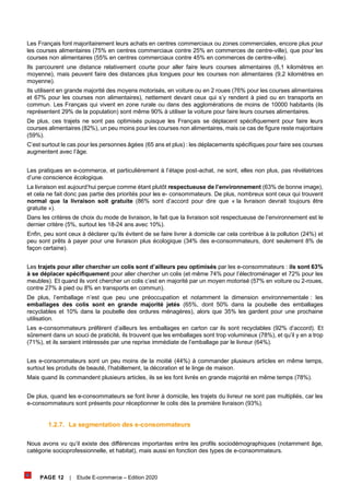 PAGE 12 | Etude E-commerce – Edition 2020
Les Français font majoritairement leurs achats en centres commerciaux ou zones commerciales, encore plus pour
les courses alimentaires (75% en centres commerciaux contre 25% en commerces de centre-ville), que pour les
courses non alimentaires (55% en centres commerciaux contre 45% en commerces de centre-ville).
Ils parcourent une distance relativement courte pour aller faire leurs courses alimentaires (6,1 kilomètres en
moyenne), mais peuvent faire des distances plus longues pour les courses non alimentaires (9,2 kilomètres en
moyenne).
Ils utilisent en grande majorité des moyens motorisés, en voiture ou en 2 roues (76% pour les courses alimentaires
et 67% pour les courses non alimentaires), nettement devant ceux qui s’y rendent à pied ou en transports en
commun. Les Français qui vivent en zone rurale ou dans des agglomérations de moins de 10000 habitants (ils
représentent 29% de la population) sont même 90% à utiliser la voiture pour faire leurs courses alimentaires.
De plus, ces trajets ne sont pas optimisés puisque les Français se déplacent spécifiquement pour faire leurs
courses alimentaires (82%), un peu moins pour les courses non alimentaires, mais ce cas de figure reste majoritaire
(59%).
C’est surtout le cas pour les personnes âgées (65 ans et plus) : les déplacements spécifiques pour faire ses courses
augmentent avec l’âge.
Les pratiques en e-commerce, et particulièrement à l’étape post-achat, ne sont, elles non plus, pas révélatrices
d’une conscience écologique.
La livraison est aujourd’hui perçue comme étant plutôt respectueuse de l’environnement (63% de bonne image),
et cela ne fait donc pas partie des priorités pour les e- consommateurs. De plus, nombreux sont ceux qui trouvent
normal que la livraison soit gratuite (86% sont d’accord pour dire que « la livraison devrait toujours être
gratuite »).
Dans les critères de choix du mode de livraison, le fait que la livraison soit respectueuse de l’environnement est le
dernier critère (5%, surtout les 18-24 ans avec 10%).
Enfin, peu sont ceux à déclarer qu’ils évitent de se faire livrer à domicile car cela contribue à la pollution (24%) et
peu sont prêts à payer pour une livraison plus écologique (34% des e-consommateurs, dont seulement 8% de
façon certaine).
Les trajets pour aller chercher un colis sont d’ailleurs peu optimisés par les e-consommateurs : ils sont 63%
à se déplacer spécifiquement pour aller chercher un colis (et même 74% pour l’électroménager et 72% pour les
meubles). Et quand ils vont chercher un colis c’est en majorité par un moyen motorisé (57% en voiture ou 2-roues,
contre 27% à pied ou 8% en transports en commun).
De plus, l’emballage n’est que peu une préoccupation et notamment la dimension environnementale : les
emballages des colis sont en grande majorité jetés (65%, dont 50% dans la poubelle des emballages
recyclables et 10% dans la poubelle des ordures ménagères), alors que 35% les gardent pour une prochaine
utilisation.
Les e-consommateurs préfèrent d’ailleurs les emballages en carton car ils sont recyclables (92% d’accord). Et
sûrement dans un souci de praticité, ils trouvent que les emballages sont trop volumineux (78%), et qu’il y en a trop
(71%), et ils seraient intéressés par une reprise immédiate de l’emballage par le livreur (64%).
Les e-consommateurs sont un peu moins de la moitié (44%) à commander plusieurs articles en même temps,
surtout les produits de beauté, l’habillement, la décoration et le linge de maison.
Mais quand ils commandent plusieurs articles, ils se les font livrés en grande majorité en même temps (78%).
De plus, quand les e-consommateurs se font livrer à domicile, les trajets du livreur ne sont pas multipliés, car les
e-consommateurs sont présents pour réceptionner le colis dès la première livraison (93%).
1.2.7. La segmentation des e-consommateurs
Nous avons vu qu’il existe des différences importantes entre les profils sociodémographiques (notamment âge,
catégorie socioprofessionnelle, et habitat), mais aussi en fonction des types de e-consommateurs.
 