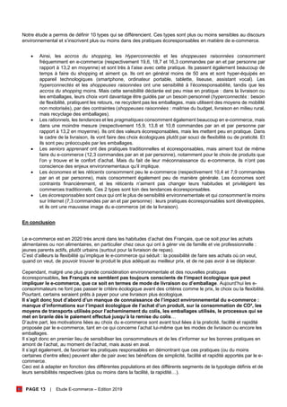 PAGE 13 | Etude E-commerce – Edition 2019
Notre étude a permis de définir 10 types qui se différencient. Ces types sont plus ou moins sensibles au discours
environnemental et s’inscrivent plus ou moins dans des pratiques écoresponsables en matière de e-commerce.
• Ainsi, les accros du shopping, les Hyperconnectés et les shoppeuses raisonnées consomment
fréquemment en e-commerce (respectivement 19,6, 18,7 et 16,3 commandes par an et par personne par
rapport à 13,2 en moyenne) et sont très à l’aise avec cette pratique. Ils passent également beaucoup de
temps à faire du shopping et aiment ça. Ils ont en général moins de 50 ans et sont hyper-équipés en
appareil technologiques (smartphone, ordinateur portable, tablette, liseuse, assistant vocal). Les
hyperconnectés et les shoppeuses raisonnées ont une sensibilité à l’écoresponsabilité, tandis que les
accros du shopping moins. Mais cette sensibilité déclarée est peu mise en pratique : dans la livraison ou
les emballages, leurs choix vont davantage être guidés par un besoin personnel (hyperconnectés : besoin
de flexibilité, pratiquent les retours, ne recyclent pas les emballages, mais utilisent des moyens de mobilité
non motorisés), par des contraintes (shoppeuses raisonnées : maitrise du budget, livraison en milieu rural,
mais recyclage des emballages).
• Les rationnels, les tendances et les pragmatiques consomment également beaucoup en e-commerce, mais
dans une moindre mesure (respectivement 15,9, 13,8 et 10,8 commandes par an et par personne par
rapport à 13,2 en moyenne). Ils ont des valeurs écoresponsables, mais les mettent peu en pratique. Dans
le cadre de la livraison, ils vont faire des choix écologiques plutôt par souci de flexibilité ou de praticité. Et
ils sont peu préoccupés par les emballages.
• Les seniors apprenant ont des pratiques traditionnelles et écoresponsables, mais aiment tout de même
faire du e-commerce (12,3 commandes par an et par personne), notamment pour le choix de produits que
l’on y trouve et le confort d’achat. Mais du fait de leur méconnaissance du e-commerce, ils n’ont pas
conscience des enjeux environnementaux qu’il implique.
• Les économes et les réticents consomment peu le e-commerce (respectivement 10,4 et 7,9 commandes
par an et par personne), mais consomment également peu de manière générale. Les économes sont
contraints financièrement, et les réticents n’aiment pas changer leurs habitudes et privilégient les
commerces traditionnels. Ces 2 types sont loin des tendances écoresponsables.
• Les écoresponsables sont ceux qui ont le plus de sensibilité environnementale et qui consomment le moins
sur Internet (7,3 commandes par an et par personne) : leurs pratiques écoresponsables sont développées,
et ils ont une mauvaise image du e-commerce (et de la livraison).
En conclusion
Le e-commerce est en 2020 très ancré dans les habitudes d’achat des Français, que ce soit pour les achats
alimentaires ou non alimentaires, en particulier chez ceux qui ont à gérer vie de famille et vie professionnelle :
jeunes parents actifs, plutôt urbains (surtout pour la livraison de repas).
C’est d’ailleurs la flexibilité qu’implique le e-commerce qui séduit : la possibilité de faire ses achats où on veut,
quand on veut, de pouvoir trouver le produit le plus adéquat au meilleur prix, et de ne pas avoir à se déplacer.
Cependant, malgré une plus grande considération environnementale et des nouvelles pratiques
écoresponsables, les Français ne semblent pas toujours conscients de l’impact écologique que peut
impliquer le e-commerce, que ce soit en termes de mode de livraison ou d’emballage. Aujourd’hui les e-
consommateurs ne font pas passer le critère écologique avant des critères comme le prix, le choix ou la flexibilité.
Pourtant, certains seraient prêts à payer pour une livraison plus écologique.
Il s’agit donc tout d’abord d’un manque de connaissance de l’impact environnemental du e-commerce :
manque d’informations sur l’impact écologique de l’achat d’un produit, sur la consommation de CO², les
moyens de transports utilisés pour l’acheminement du colis, les emballages utilisés, le processus qui se
met en branle dès le paiement effectué jusqu’à la remise du colis…
D’autre part, les motivations liées au choix du e-commerce sont avant tout liées à la praticité, facilité et rapidité
proposée par le e-commerce, tant en ce qui concerne l’achat lui-même que les modes de livraison ou encore les
emballages.
Il s’agit donc en premier lieu de sensibiliser les consommateurs et de les d’informer sur les bonnes pratiques en
amont de l’achat, au moment de l’achat, mais aussi en aval.
Il s’agit également, de favoriser les pratiques responsables en démontrant que ces pratiques (ou du moins
certaines d’entre elles) peuvent aller de pair avec les bénéfices de simplicité, facilité et rapidité apportés par le e-
commerce.
Ceci est à adapter en fonction des différentes populations et des différents segments de la typologie définis et de
leurs sensibilités respectives (plus ou moins dans la facilité, la rapidité…).
 