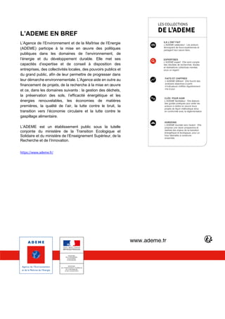 PAGE 15 | Etude E-commerce – Edition 2019
L’ADEME EN BREF
L’Agence de l’Environnement et de la Maîtrise de l’Energie
(ADEME) participe à la mise en œuvre des politiques
publiques dans les domaines de l’environnement, de
l’énergie et du développement durable. Elle met ses
capacités d’expertise et de conseil à disposition des
entreprises, des collectivités locales, des pouvoirs publics et
du grand public, afin de leur permettre de progresser dans
leur démarche environnementale. L’Agence aide en outre au
financement de projets, de la recherche à la mise en œuvre
et ce, dans les domaines suivants : la gestion des déchets,
la préservation des sols, l’efficacité énergétique et les
énergies renouvelables, les économies de matières
premières, la qualité de l’air, la lutte contre le bruit, la
transition vers l’économie circulaire et la lutte contre le
gaspillage alimentaire.
L’ADEME est un établissement public sous la tutelle
conjointe du ministère de la Transition Ecologique et
Solidaire et du ministère de l’Enseignement Supérieur, de la
Recherche et de l’Innovation.
https://www.ademe.fr/
ILS L’ONT FAIT
L’ADEME catalyseur : Les acteurs
témoignent de leurs expériences et
partagent leur savoir-faire.
EXPERTISES
L’ADEME expert : Elle rend compte
des résultats de recherches, études
et réalisations collectives menées
sous un regard.
FAITS ET CHIFFRES
L’ADEME référent : Elle fournit des
analyses objectives à partir
d’indicateurs chiffrés régulièrement
mis à jour.
CLÉS POUR AGIR
L’ADEME facilitateur : Elle élabore
des guides pratiques pour aider les
acteurs à mettre en œuvre leurs
projets de façon méthodique et/ou
en conformité avec la réglementation
HORIZONS
L’ADEME tournée vers l’avenir : Elle
propose une vision prospective et
réaliste des enjeux de la transition
énergétique et écologique, pour un
futur désirable à construire
ensemble.
www.ademe.fr
 