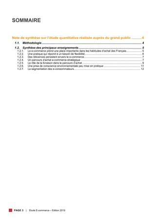 PAGE 3 | Etude E-commerce – Edition 2019
SOMMAIRE
Note de synthèse sur l’étude quantitative réalisée auprès du grand public ...........4
1.1. Méthodologie.......................................................................................................................... 4
1.2. Synthèse des principaux enseignements............................................................................. 5
1.2.1. Le e-commerce prend une place importante dans les habitudes d’achat des Français..................... 5
1.2.2. Une pratique qui répond à un besoin de flexibilité............................................................................ 6
1.2.3. Des réticences persistent envers le e-commerce............................................................................. 7
1.2.4. Un parcours d’achat e-commerce stratégique ................................................................................. 7
1.2.5. Le rôle de la livraison dans le parcours d’achat ............................................................................... 9
1.2.6. Une prise de conscience environnementale peu mise en pratique................................................. 11
1.2.7. La segmentation des e-consommateurs........................................................................................ 12
 