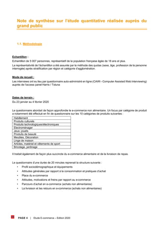 PAGE 4 | Etude E-commerce – Edition 2020
Note de synthèse sur l’étude quantitative réalisée auprès du
grand public
1.1. Méthodologie
Echantillon :
Echantillon de 5 007 personnes, représentatif de la population française âgée de 18 ans et plus.
La représentativité de l’échantillon a été assurée par la méthode des quotas (sexe, âge, profession de la personne
interrogée) après stratification par région et catégorie d’agglomération.
Mode de recueil :
Les interviews ont eu lieu par questionnaire auto-administré en ligne (CAWI - Computer Assisted Web Interviewing)
auprès de l’access panel Harris / Toluna
Dates de terrain :
Du 23 janvier au 4 février 2020
Le questionnaire abordait de façon approfondie le e-commerce non alimentaire. Un focus par catégorie de produit
a notamment été effectué en fin de questionnaire sur les 10 catégories de produits suivantes :
Habillement
Produits culturels
Produits technologiques/électroniques
Electroménager
Jeux- jouets
Produits de beauté
Meubles, Décoration
Linge de maison
Articles, matériel et vêtements de sport
Bricolage, jardinage
Il traitait également de façon plus succincte du e-commerce alimentaire et de la livraison de repas.
Le questionnaire d’une durée de 20 minutes reprenait la structure suivante :
• Profil sociodémographique et équipements
• Attitudes générales par rapport à la consommation et pratiques d’achat
• Place du e-commerce
• Attitudes, motivations et freins par rapport au e-commerce
• Parcours d’achat en e-commerce (achats non alimentaires)
• La livraison et les retours en e-commerce (achats non alimentaires)
 