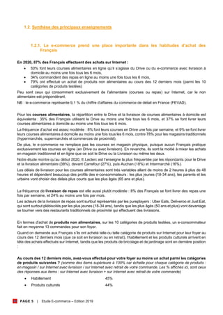PAGE 5 | Etude E-commerce – Edition 2019
1.2. Synthèse des principaux enseignements
1.2.1. Le e-commerce prend une place importante dans les habitudes d’achat des
Français
En 2020, 87% des Français effectuent des achats sur Internet :
• 50% font leurs courses alimentaires en ligne qu’il s’agisse du Drive ou du e-commerce avec livraison à
domicile au moins une fois tous les 6 mois,
• 34% commandent des repas en ligne au moins une fois tous les 6 mois,
• 79% ont effectué un achat de produits non alimentaires au cours des 12 derniers mois (parmi les 10
catégories de produits testées)
Peu sont ceux qui consomment exclusivement de l’alimentaire (courses ou repas) sur Internet, car le non
alimentaire est prépondérant.
NB : le e-commerce représente 9,1 % du chiffre d’affaires du commerce de détail en France (FEVAD).
Pour les courses alimentaires, la répartition entre le Drive et la livraison de courses alimentaires à domicile est
équivalente : 35% des Français utilisent le Drive au moins une fois tous les 6 mois, et 37% se font livrer leurs
courses alimentaires à domicile au moins une fois tous les 6 mois.
La fréquence d’achat est assez modérée : 8% font leurs courses en Drive une fois par semaine, et 9% se font livrer
leurs courses alimentaires à domicile au moins une fois tous les 6 mois, contre 78% pour les magasins traditionnels
(hypermarchés, supermarchés et commerces de proximité).
De plus, le e-commerce ne remplace pas les courses en magasin physique, puisque aucun Français pratique
exclusivement les courses en ligne (en Drive ou avec livraison). En revanche, ils sont la moitié à mixer les achats
en magasin traditionnel et en ligne que ce soit le Drive ou la Livraison ou même les deux.
Notre étude montre qu’au début 2020, E.Leclerc est l’enseigne la plus fréquentée par les répondants pour le Drive
et la livraison alimentaire (38%), devant Carrefour (27%), puis Auchan (18%) et Intermarché (16%).
Les délais de livraison pour les courses alimentaires sont très variables allant de moins de 2 heures à plus de 48
heures et dépendent beaucoup des profils des e-consommateurs : les plus jeunes (18-34 ans), les parents et les
urbains vont choisir des délais plus courts que les plus âgés (65 ans et plus).
La fréquence de livraison de repas est elle aussi plutôt modérée : 8% des Français se font livrer des repas une
fois par semaine, et 24% au moins une fois par mois.
Les acteurs de la livraison de repas sont surtout représentés par les pureplayers : Uber Eats, Deliveroo et Just Eat,
qui sont surtout plébiscités par les plus jeunes (18-34 ans), tandis que les plus âgés (50 ans et plus) vont davantage
se tourner vers des restaurants traditionnels de proximité qui effectuent des livraisons.
En termes d’achat de produits non alimentaires, sur les 10 catégories de produits testées, un e-consommateur
fait en moyenne 13 commandes pour son foyer.
Quand on demande aux Français s’ils ont acheté telle ou telle catégorie de produits sur Internet pour leur foyer au
cours des 12 derniers mois (que ce soit en livraison ou en retrait), l’habillement et les produits culturels arrivent en
tête des achats effectués sur Internet, tandis que les produits de bricolage et de jardinage sont en dernière position
:
Au cours des 12 derniers mois, avez-vous effectué pour votre foyer au moins un achat parmi les catégories
de produits suivantes ? (somme des items supérieure à 100% car échelle pour chaque catégorie de produits :
en magasin / sur Internet avec livraison / sur Internet avec retrait de votre commande. Les % affichés ici, sont ceux
des réponses aux items : sur Internet avec livraison + sur Internet avec retrait de votre commande)
• Habillement 45%
• Produits culturels 44%
 