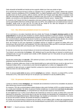 PAGE 7 | Etude E-commerce – Edition 2019
Cette nécessité de flexibilité est traduite par les supports utilisés pour faire ses achats en ligne :
Si la majorité des Français font leurs achats sur ordinateur fixe ou portable (87%), certains utilisent des supports
mobiles, comme le smartphone (51%), la tablette (29%), ou même l’assistant vocal (10%), en particulier le cœur
de cible (moins de 35 ans, parents, actifs et urbains), soit 22% des Français ayant déjà utilisé un assistant vocal
(46% des internautes français ont déjà utilisé un assistant vocal, que ce soit sur un smartphone, un ordinateur, une
tablette, une enceinte ou une télévision directement connectée à Internet, source : Hadopi-CSA).
En revanche, les Français font bien la séparation entre leurs achats en ligne et leur vie professionnelle, puisqu’ils
sont la quasi-totalité à faire leurs achats en ligne chez eux (97%), donc plutôt le soir ou le week-end pour ceux qui
travaillent, tandis qu’ils ne sont que 9% à le faire de leur travail et 3% dans les transports en commun,
majoritairement les jeunes actifs urbains et parents d’enfants.
1.2.3. Des réticences persistent envers le e-commerce
Si le e-commerce a une place importante dans les achats des Français, le magasin physique garde un rôle
prépondérant et ne peut pas être remplacé sur certains aspects importants du parcours d’achat. Les dimensions
émotionnelle et humaine de l’achat apparaissent manquer sur Internet pour nombre de e-acheteurs. En effet, 93%
des e-consommateurs regrettent de ne pouvoir toucher ou essayer les produits sur Internet. De plus, les conseils
des vendeurs manquent pour 78% d’entre eux, en particulier pour les plus âgés (65 ans et plus).
Ainsi, les Français ne sont pas majoritaires à privilégier Internet au magasin en période de soldes (45% sont
d’accord pour dire qu’ils le font, dont seulement 14% tout à fait d’accord, alors que 55% ne sont pas d’accord) ou
pour les achats de Noel (48% sont d’accord, dont 15% tout à fait d’accord).
En plus de ces lacunes, les e-consommateurs ont encore de nombreuses craintes envers les achats sur Internet :
Tout d’abord, une crainte liée à la livraison : 84% déclarent que l’on peut être déçu en recevant un produit qui ne
correspond pas à ce que l'on pensait avoir acheté, et 66% déclarent que l’on n'est jamais sûr que les produits
soient livrés en bon état.
Ensuite des craintes liées à la sécurité : 75% estiment qu’il peut y avoir des risques d’arnaques, craintes surtout
présentes chez les 50-64 ans et les femmes.
D’ailleurs, le premier critère pour choisir un site internet plutôt qu’un autre est le fait que ce soit un site que l’on a
l’habitude d’utiliser (35%). La renommée du site Internet est également un critère non négligeable (23%).
Le paiement en ligne est aussi un aspect important, puisque les moyens de paiement sécurisés sont le troisième
critère de choix d’un site internet (30%).
Enfin, le parcours post achat est perçu comme compliqué pour certains : retourner un produit (57%), se faire
rembourser (51%), mais aussi le fait que l’on ne sait pas à qui s’adresser en cas de problème (58%).
1.2.4. Un parcours d’achat e-commerce stratégique
L’achat sur Internet s’avère stratégique, car il nécessite de la recherche en amont et la consultation de plusieurs
sites internet pour trouver le produit adéquat.
En moyenne, 70% des e-consommateurs visitent plusieurs sites avant d’acheter et 62% se rendent plusieurs fois
sur un site avant d’acheter. De même, le parcours d’achat complet pour un produit dure une heure ou plus pour
la moitié des e-consommateurs, un comportement qui n’est pas sans impact sur l’environnement.
Ils sont également 3 sur 4 (74%) à avoir effectué des recherches en amont d’un achat, et même 22% à avoir fait
beaucoup de recherches. C’est encore plus le cas pour les produits qui demandent de l’investissement, comme
les produits technologies/électroniques, l’électroménager, les meubles ou la décoration. En revanche, c’est moins
le cas pour les produits culturels, les produits de beauté ou l’habillement.
En priorité, les e-consommateurs comparent les prix (64%), ils sont d’ailleurs 36% à utiliser des comparateurs de
prix, puis ils recherchent des informations sur les caractéristiques du produit (54%), et sur la disponibilité du produit
 