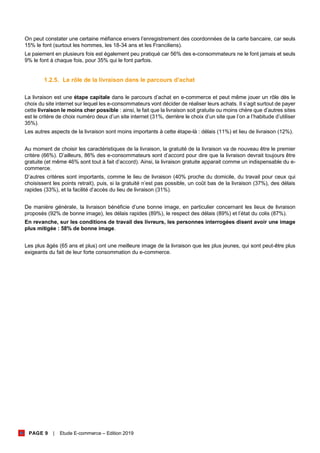 PAGE 9 | Etude E-commerce – Edition 2019
On peut constater une certaine méfiance envers l’enregistrement des coordonnées de la carte bancaire, car seuls
15% le font (surtout les hommes, les 18-34 ans et les Franciliens).
Le paiement en plusieurs fois est également peu pratiqué car 56% des e-consommateurs ne le font jamais et seuls
9% le font à chaque fois, pour 35% qui le font parfois.
1.2.5. Le rôle de la livraison dans le parcours d’achat
La livraison est une étape capitale dans le parcours d’achat en e-commerce et peut même jouer un rôle dès le
choix du site internet sur lequel les e-consommateurs vont décider de réaliser leurs achats. Il s’agit surtout de payer
cette livraison le moins cher possible : ainsi, le fait que la livraison soit gratuite ou moins chère que d’autres sites
est le critère de choix numéro deux d’un site internet (31%, derrière le choix d’un site que l’on a l’habitude d’utiliser
35%).
Les autres aspects de la livraison sont moins importants à cette étape-là : délais (11%) et lieu de livraison (12%).
Au moment de choisir les caractéristiques de la livraison, la gratuité de la livraison va de nouveau être le premier
critère (66%). D’ailleurs, 86% des e-consommateurs sont d’accord pour dire que la livraison devrait toujours être
gratuite (et même 46% sont tout à fait d’accord). Ainsi, la livraison gratuite apparait comme un indispensable du e-
commerce.
D’autres critères sont importants, comme le lieu de livraison (40% proche du domicile, du travail pour ceux qui
choisissent les points retrait), puis, si la gratuité n’est pas possible, un coût bas de la livraison (37%), des délais
rapides (33%), et la facilité d’accès du lieu de livraison (31%).
De manière générale, la livraison bénéficie d’une bonne image, en particulier concernant les lieux de livraison
proposés (92% de bonne image), les délais rapides (89%), le respect des délais (89%) et l’état du colis (87%).
En revanche, sur les conditions de travail des livreurs, les personnes interrogées disent avoir une image
plus mitigée : 58% de bonne image.
Les plus âgés (65 ans et plus) ont une meilleure image de la livraison que les plus jeunes, qui sont peut-être plus
exigeants du fait de leur forte consommation du e-commerce.
 