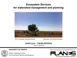 Ecosystem Services
for watershed management and planning
Planning for Ecosystem Services
Planning and Design for Sustainable Places LabUNIVERSITY OF TRENTO
DICAM - Department of Civil,
Environmental and Mechanical Engineering
Ph.D. Candidate: Blal Adem Esmail Supervisor: Prof Davide Geneletti
XXVIII Cycle – THESIS DEFENCE
Trento, 8th April 2016
 