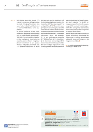 08 ADEME & VOUS
> Stratégie et étudesLes Français et l’environnement
ADEME & VOUS /
Stratégie&études
Cette lettre est diffusée gratuitement
par voie électronique.
Abonnement: www.ademe.fr/ademe-et-vous-abonnement
ADEME&vous - BP 90406 - 49004 Angers Cedex 01 – www.ademe.fr
Directeur de la publication: François Moisan /
Rédacteur en chef: Anne Chêne /
Conception-réalisation: www.specifique.com – N° ISSN: 1954-3794
@
Solange Martin, sociologue au service Économie
et Prospective de l’ADEME
solange.martin@ademe.fr
une rentabilité correcte. Lorsqu’ils répon-
dent par la négative, c’est à 48 % par
manque de moyens financiers. En revanche,
très peu (9 %) savent qu’il existe cette pos-
sibilité dans leur région et ils sont encore
moins nombreux à connaître un organisme
qui propose ce type d’offre.
Abaisser le coût d’accès à ces énergies et
assurer la rentabilité économique des
filières reste une priorité des politiques
publiques de soutien au développement des
énergies renouvelables. I
prochains mois dans une ou plusieurs EnR.
Les énergies privilégiées sont le solaire pho-
tovoltaïque (35 %) et thermique (23 %)
ainsi que le bois 22 %23
. La première raison
(44 %) de ne pas envisager un tel achat
réside dans le coût trop élevé de l’inves-
tissement (matériel et installation), devant
les considérations relatives à la fiabilité des
installations (14 %), à leur rendement
(13 %), aux problèmes de copropriété
(11 %), à la confiance dans les installateurs
(5 %). Néanmoins, ils seraient pour 51 %
disposés à soutenir le développement des
EnR dans leur région en plaçant une partie
de leur argent dans des projets présentant
Dans le même temps, ils ne sont que 13 %
à penser la même chose de l’augmentation
du prix de l’énergie qu’ils utilisent, alors
que ce facteur influe lui aussi directement
sur la rentabilité des travaux ou des équi-
pements.
On retrouve le poids des facteurs écono-
miques pour ce qui est de l’investissement
dans les EnR au domicile des particuliers.
Si 66 % des Français considèrent que leur
principal avantage est de permettre des
économies sur leur facture énergétique
(devant le sentiment de faire quelque
chose pour protéger l’environnement), seuls
14% pensent investir dans les douze
>>>
23. Les Français et l’environnement (Opinion Way,
Daniel Boy pour l’ADEME, 2014).
 