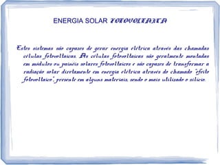 ENERGIA SOLAR FOTOVOLTAICA
Estes sistemas são capazes de gerar energia elétrica através das chamadas
células fotovoltaicas. As células fotovoltaicas são geralmente montadas
em módulos ou painéis solares fotovoltaicos e são capazes de transformar a
radiação solar diretamente em energia elétrica através do chamado “efeito
fotovoltaico”, presente em alguns materiais, sendo o mais utilizado o silício.
 