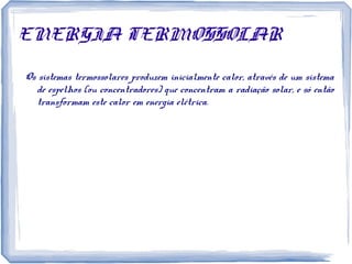 ENERGIA TERMOSSOLAR
Os sistemas termossolares produzem inicialmente calor, através de um sistema
de espelhos (ou concentradores) que concentram a radiação solar, e só então
transformam este calor em energia elétrica.
 