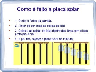 Como é feito a placa solar

1- Cortar o fundo da garrafa.

2- Pintar de cor preta as caixas de leite

3- Colocar as caixas de leite dentro dos litros com o lado
preto pra cima

4- E por fim, colocar a placa solar no telhado.
 