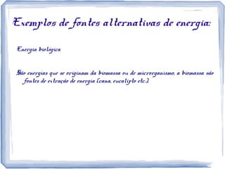 Exemplos de fontes alternativas de energia:
Energia biológica
São energias que se originam da biomassa ou de microrganismo, a biomassa são
fontes de extração de energia (cana, eucalipto etc.).
 