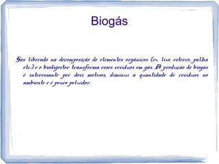Biogás
Gás liberado na decomposição de elementos orgânicos (ex. lixo, esterco, palha
etc.) e o biodigestor transforma esses resíduos em gás. A produção de biogás
é interessante por dois motivos, diminui a quantidade de resíduos no
ambiente e é pouco poluidor.
 