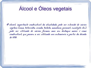 Álcool e Óleos vegetais
O álcool, importante combustível da atualidade, pode ser extraído de vários
vegetais (cana, beterraba, cevada, batata, mandioca, girassol, eucalipto etc.),
pode ser utilizado de várias formas, mas seu destaque maior é como
combustível, que passou a ser utilizado nos automóveis a partir da década
de 1970.
 