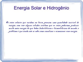 Energia Solar e Hidrogênio
Os raios solares que incidem na terra possuem uma quantidade incrível de
energia, com isso alguns estudos revelam que os raios poderiam produzir
muito mais energia do que todas hidrelétricas e termoelétricas do mundo, o
problema é que ainda não se sabe como canalizar e armazenar essa energia.
 