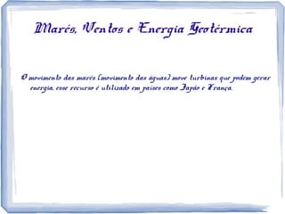 Marés, Ventos e Energia Geotérmica
O movimento das marés (movimento das águas) move turbinas que podem gerar
energia, esse recurso é utilizado em países como Japão e França.
 