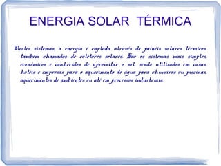 ENERGIA SOLAR TÉRMICA
Nestes sistemas, a energia é captada através de painéis solares térmicos,
também chamados de coletores solares. São os sistemas mais simples,
econômicos e conhecidos de aproveitar o sol, sendo utilizados em casas,
hotéis e empresas para o aquecimento de água para chuveiros ou piscinas,
aquecimentos de ambientes ou até em processos industriais.
 