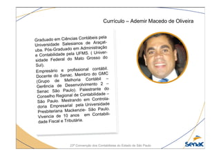 23ª Convenção dos Contabilistas do Estado de São Paulo
Currículo – Ademir Macedo de Oliveira
Graduado em Ciências Contábeis pela
Universidade Salesianos de Araçat-
uba. Pós-Graduado em Administração
e Contabilidade pela UFMS. ( Univer-
sidade Federal do Mato Grosso do
Sul).
Empresário e profissional contábil.
Docente do Senac. Membro do GMC
(Grupo de Melhoria Contábil –
Gerência de Desenvolvimento 2 –
Senac São Paulo). Palestrante do
Conselho Regional de Contabilidade –
São Paulo. Mestrando em Controla-
doria Empresarial pela Universidade
Presbiteriana Mackenzie- São Paulo.
Vivencia de 10 anos em Contabili-
dade Fiscal e Tributária.
 