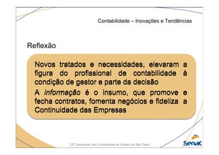 23ª Convenção dos Contabilistas do Estado de São Paulo
Reflexão
Contabilidade – Inovações e Tendências
Novos tratados e necessidades, elevaram a
figura do profissional de contabilidade à
condição de gestor e parte da decisão
A informação é o insumo, que promove e
fecha contratos, fomenta negócios e fideliza a
Continuidade das Empresas
Novos tratados e necessidades, elevaram a
figura do profissional de contabilidade à
condição de gestor e parte da decisão
A informação é o insumo, que promove e
fecha contratos, fomenta negócios e fideliza a
Continuidade das Empresas
 