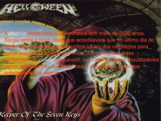 A  história  desta data comemorativa tem mais de 2500 anos. Surgiu entre o povo celta, que acreditavam que no último dia do verão (31 de outubro), os espíritos saiam dos cemitérios para tomar posse dos corpos dos vivos. Para assustar estes fantasmas, os  celtas  colocavam, nas casas, objetos assustadores como, por exemplo, caveiras, ossos decorados, abóboras enfeitadas entre outros. 
