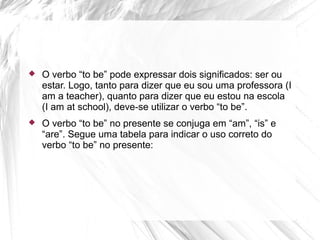  O verbo “to be” pode expressar dois significados: ser ou
estar. Logo, tanto para dizer que eu sou uma professora (I
am a teacher), quanto para dizer que eu estou na escola
(I am at school), deve-se utilizar o verbo “to be”.
 O verbo “to be” no presente se conjuga em “am”, “is” e
“are”. Segue uma tabela para indicar o uso correto do
verbo “to be” no presente:
 