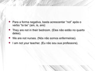  Para a forma negativa, basta acrescentar “not” após o
verbo “to be” (am, is, are):
 They are not in their bedroom. (Eles não estão no quarto
deles).
 We are not nurses. (Nós não somos enfermeiras).
 I am not your teacher. (Eu não sou sua professora).
 