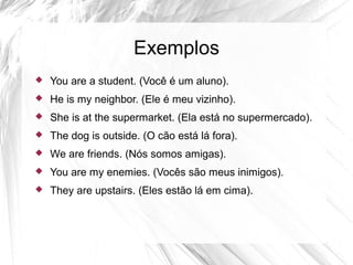 Exemplos
 You are a student. (Você é um aluno).
 He is my neighbor. (Ele é meu vizinho).
 She is at the supermarket. (Ela está no supermercado).
 The dog is outside. (O cão está lá fora).
 We are friends. (Nós somos amigas).
 You are my enemies. (Vocês são meus inimigos).
 They are upstairs. (Eles estão lá em cima).
 
