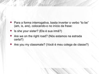  Para a forma interrogativa, basta inverter o verbo “to be”
(am, is, are), colocando-o no início da frase:
 Is she your sister? (Ela é sua irmã?)
 Are we on the right road? (Nós estamos na estrada
certa?)
 Are you my classmate? (Você é meu colega de classe?)
 