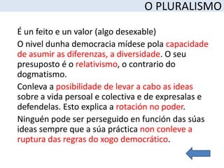 O PLURALISMO
É un feito e un valor (algo desexable)
O nivel dunha democracia mídese pola capacidade
de asumir as diferenzas, a diversidade. O seu
presuposto é o relativismo, o contrario do
dogmatismo.
Conleva a posibilidade de levar a cabo as ideas
sobre a vida persoal e colectiva e de expresalas e
defendelas. Esto explica a rotación no poder.
Ninguén pode ser perseguido en función das súas
ideas sempre que a súa práctica non conleve a
ruptura das regras do xogo democrático.
 