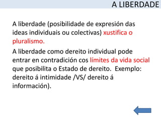 A LIBERDADE

A liberdade (posibilidade de expresión das
ideas individuais ou colectivas) xustifica o
pluralismo.
A liberdade como dereito individual pode
entrar en contradición cos límites da vida social
que posibilita o Estado de dereito. Exemplo:
dereito á intimidade /VS/ dereito á
información).
 