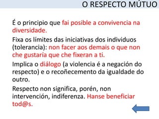 O RESPECTO MÚTUO

É o principio que fai posible a convivencia na
diversidade.
Fixa os límites das iniciativas dos individuos
(tolerancia): non facer aos demais o que non
che gustaría que che fixeran a ti.
Implica o diálogo (a violencia é a negación do
respecto) e o recoñecemento da igualdade do
outro.
Respecto non significa, porén, non
intervención, indiferenza. Hanse beneficiar
tod@s.
 