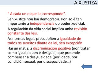 A XUSTIZA
“ A cada un o que lle corresponde”.
Sen xustiza non hai democracia. Por iso é tan
importante a independencia do poder xudicial.
A regulación da vida social implica unha revisión
constante das leis.
As normas legais presupoñen a igualdade de
todos os suxeitos diante da lei, sen excepción.
Hai un matiz: a discriminación positiva (non tratar
como igual a quen é desigual) que pretende
compensar a desigualdade (por idade, por
condición sexual, por discapacidade…)
 