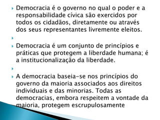    Democracia é o governo no qual o poder e a
    responsabilidade cívica são exercidos por
    todos os cidadãos, diretamente ou através
    dos seus representantes livremente eleitos.

   Democracia é um conjunto de princípios e
    práticas que protegem a liberdade humana; é
    a institucionalização da liberdade.

   A democracia baseia-se nos princípios do
    governo da maioria associados aos direitos
    individuais e das minorias. Todas as
    democracias, embora respeitem a vontade da
    maioria, protegem escrupulosamente
 
