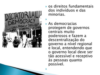    os direitos fundamentais
    dos indivíduos e das
    minorias.

   As democracias
    protegem de governos
    centrais muito
    poderosos e fazem a
    descentralização do
    governo a nível regional
    e local, entendendo que
    o governo local deve ser
    tão acessível e receptivo
    às pessoas quanto
    possível.

 