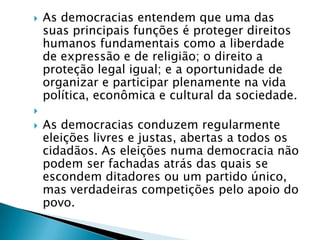    As democracias entendem que uma das
    suas principais funções é proteger direitos
    humanos fundamentais como a liberdade
    de expressão e de religião; o direito a
    proteção legal igual; e a oportunidade de
    organizar e participar plenamente na vida
    política, econômica e cultural da sociedade.

   As democracias conduzem regularmente
    eleições livres e justas, abertas a todos os
    cidadãos. As eleições numa democracia não
    podem ser fachadas atrás das quais se
    escondem ditadores ou um partido único,
    mas verdadeiras competições pelo apoio do
    povo.
 