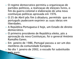    O regime democratico permitiu a organizaçao de
    partidos politicos, a realizaçao de eleiçoes livres, o
    fim da guerra colonial e elaboração de uma nova
    costituiçao politicas aprovada em 1976.
   O 25 de Abril pôs fim à ditadura, permitido que os
    português pudessem exprimir as suas ideias em
    liberdades.
   A República Portuguesa é hoje, um Estado de direito
    democrático.
   O primeiro presidente de República eleito, pós a
    aprovação da nova Costituiçao, foi o general António
    Ramalho Eanes.
   Em janeiro de 1986, Portugal passou a ser um dos
    membros da comunidade Europeia.
   No dia 1 janeiro de 2002, o escudo foi substituído
    pelo euro.
 