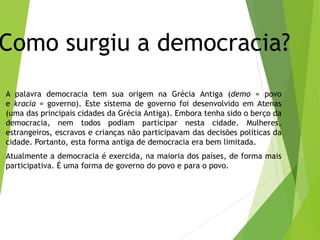 Como surgiu a democracia?
A palavra democracia tem sua origem na Grécia Antiga (demo = povo
e kracia = governo). Este sistema de governo foi desenvolvido em Atenas
(uma das principais cidades da Grécia Antiga). Embora tenha sido o berço da
democracia, nem todos podiam participar nesta cidade. Mulheres,
estrangeiros, escravos e crianças não participavam das decisões políticas da
cidade. Portanto, esta forma antiga de democracia era bem limitada.
Atualmente a democracia é exercida, na maioria dos países, de forma mais
participativa. É uma forma de governo do povo e para o povo.
 