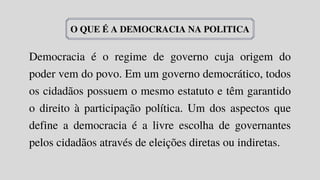 Democracia é o regime de governo cuja origem do
poder vem do povo. Em um governo democrático, todos
os cidadãos possuem o mesmo estatuto e têm garantido
o direito à participação política. Um dos aspectos que
define a democracia é a livre escolha de governantes
pelos cidadãos através de eleições diretas ou indiretas.
O QUE É A DEMOCRACIA NA POLITICA
 