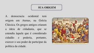 SUA ORIGEM
A democracia ocidental tem
origem em Atenas, na Grécia
Clássica. Os gregos antigos criaram
a ideia de cidadania, que se
estendia àquele que é considerado
cidadão e poderia, portanto,
exercer o seu poder de participar da
política da cidade.
 