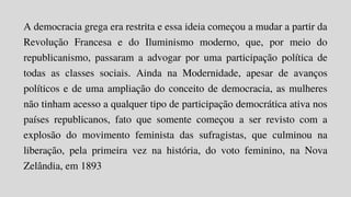 A democracia grega era restrita e essa ideia começou a mudar a partir da
Revolução Francesa e do Iluminismo moderno, que, por meio do
republicanismo, passaram a advogar por uma participação política de
todas as classes sociais. Ainda na Modernidade, apesar de avanços
políticos e de uma ampliação do conceito de democracia, as mulheres
não tinham acesso a qualquer tipo de participação democrática ativa nos
países republicanos, fato que somente começou a ser revisto com a
explosão do movimento feminista das sufragistas, que culminou na
liberação, pela primeira vez na história, do voto feminino, na Nova
Zelândia, em 1893
 