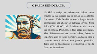 O PAI DA DEMOCRACIA
Na Grécia antiga, os aristocratas tinham tanto
orgulho de sua origem que se diziam descendentes
dos deuses. Cada família recitava a longa lista de
antepassados até chegar ao patriarca divino. Com
Sólon (638-558 a.C.), não foi diferente: ele traçava
sua origem até Poseidon, o deus grego dos mares.
Mas, diferentemente dos outros nobres, Sólon se
importava com os "reles mortais" e dedicou a vida a
construir uma sociedade mais justa e igualitária.
Tanto que os historiadores o consideram o pai da
democracia ateniense.
 
