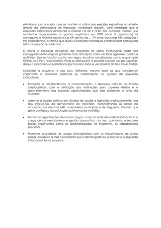 Admita-se, por absurdo, que se mantém a rotina das eleições legislativas no estreito
âmbito da democracia de mercado. Acreditará alguém, com seriedade que a
esquerda institucional alcançará a maioria na AR ? O BE, por exemplo, mesmo que
mantenha regularmente os ganhos registados em 2005 (mais 5 deputados) só
conseguiria a maioria absoluta na AR dentro de … 74 anos, passadas três gerações !
Por coincidência, o tempo que durou a corrupta monarquia constitucional portuguesa
até à revolução republicana.

O plena e exclusiva actuação da esquerda no plano institucional nada tem
conseguido senão originar governos com actuação cada vez mais agressiva, contra a
multidão. Essa actuação suscita, em regra, escolhas assustadoras como a que opôs
Chirac a Le Pen, redundantes (Prodi ou Berlusconi) e poderá colocar aos portugueses,
daqui a cinco anos a preferência por Cavaco face a um opositor do tipo Paulo Portas.

Compete à esquerda e aos seus militantes, mesmo para os que consideram
importante a provisória pertença ou colaboração no quadro da esquerda
institucional:

•   Fomentar a desobediência, a insubordinação, o desprezo pela lei do Estado
    cleptocrático, com a utilização das instituições para aqueles efeitos e o
    aproveitamento das escassas oportunidades que elas oferecem a favor da
    multidão;

•   Assentar a acção política em núcleos de acção e agitação particularmente fora
    das instituições da democracia de mercado, demonstrando os limites da
    actuação das mesmas (AR, assembleias municipais e de freguesia, tribunais…) e
    gerar confiança na actuação autónoma da multidão;

•   Recriar as organizações de massas, legais, como os sindicatos retirando-lhes toda a
    carga de conservadorismo e gestão burocrática das leis, abrindo-os a sectores
    sociais importantes como os desempregados, os imigrantes, os trabalhadores
    precários.

•   Promover a unidade de acção anticapitalista com os trabalhadores de outros
    países, anulando a tara nacionalista que a direita gosta de promover e a esquerda
    institucional tanto esquece.
 