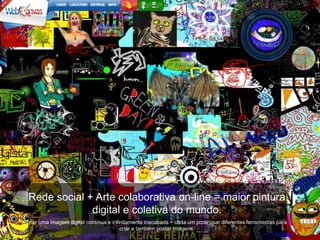 Rede social + Arte colaborativa on-line = maior pintura
             digital e coletiva do mundo.
criar uma imagem digital contínua e infinitamente inacabada + cada um pode usar diferentes ferramentas para
                                        criar e também postar imagens.
 