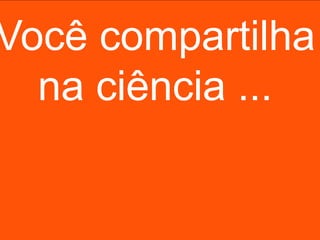 Você compartilha
  na ciência ...
 