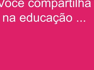 Você compartilha
 na educação ...
 