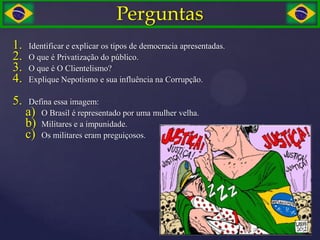 Perguntas
1.   Identificar e explicar os tipos de democracia apresentadas.
2.   O que é Privatização do público.
3.   O que é O Clientelismo?
4.   Explique Nepotismo e sua influência na Corrupção.

5.    Defina essa imagem:
     a) O Brasil é representado por uma mulher velha.
     b) Militares e a impunidade.
     c) Os militares eram preguiçosos.
 