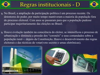 Regras institucionais - D
   No Brasil, a ampliação da participação política é um processo recente. Os
    detentores do poder, por muito tempo mantiveram a maioria da população fora
    do processo eleitoral. Cem anos se passaram para que a população pudesse
    participar majoritariamente das eleições no Brasil.

   Houve evolução também na consciência do eleitor, se intensificou o processo de
    urbanização e diminuiu a pressão dos ―coronéis‖ e seus comandados sobre a
    população rural— depois da Constituição. Houve o desenvolvimento das regras
    eleitorais e das técnicas de votar(voto secreto e urnas eletrônicas).
 