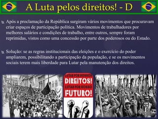 A Luta pelos direitos! - D
   Após a proclamação da República surgiram vários movimentos que procuravam
    criar espaços de participação política. Movimentos de trabalhadores por
    melhores salários e condições de trabalho, entre outros, sempre foram
    reprimidas, vistos como uma concessão por parte dos poderosos ou do Estado.

   Solução: se as regras institucionais das eleições e o exercício do poder
    ampliarem, possibilitando a participação da população, e se os movimentos
    sociais terem mais liberdade para Lutar pela manutenção dos direitos.
 